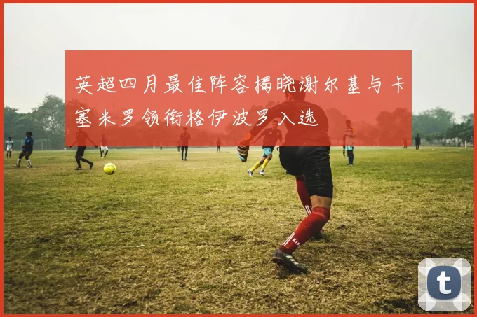 英超四月最佳阵容揭晓谢尔基与卡塞米罗领衔格伊波罗入选