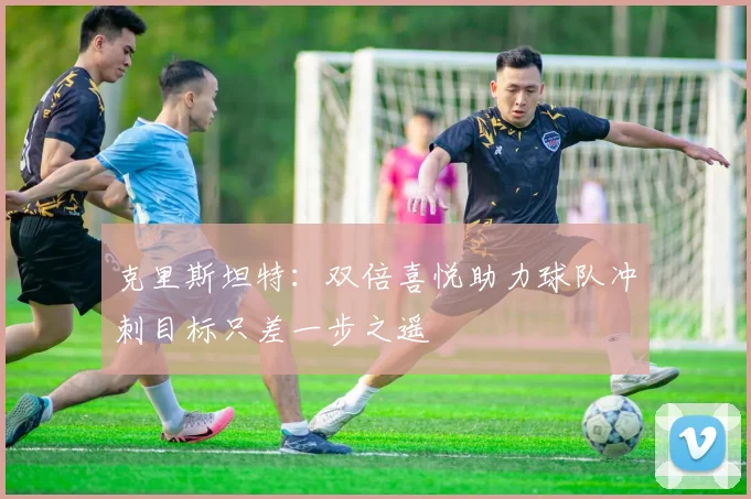 克里斯坦特：双倍喜悦助力球队冲刺目标只差一步之遥