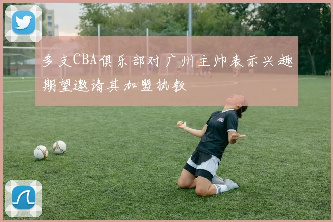 多支CBA俱乐部对广州主帅表示兴趣期望邀请其加盟执教