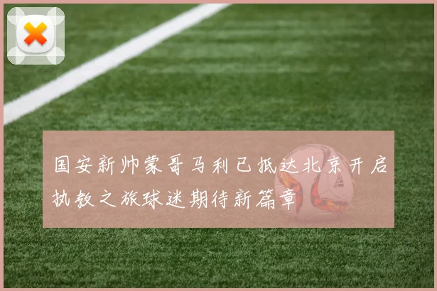 国安新帅蒙哥马利已抵达北京开启执教之旅球迷期待新篇章