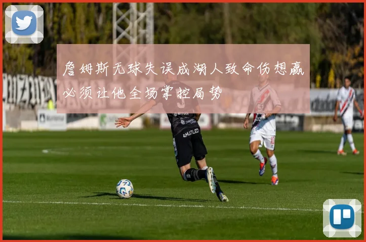 詹姆斯无球失误成湖人致命伤想赢必须让他全场掌控局势