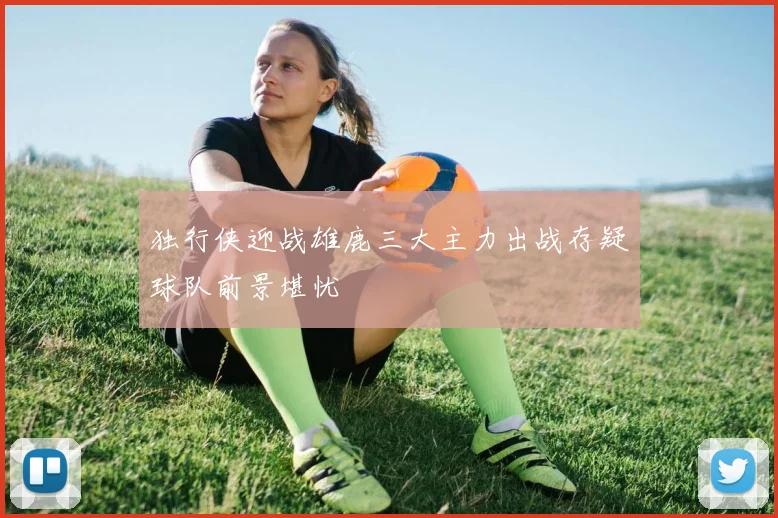 独行侠迎战雄鹿三大主力出战存疑球队前景堪忧