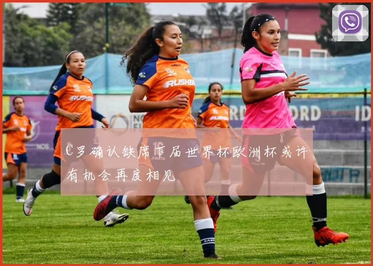 C罗确认缺席下届世界杯欧洲杯或许有机会再度相见