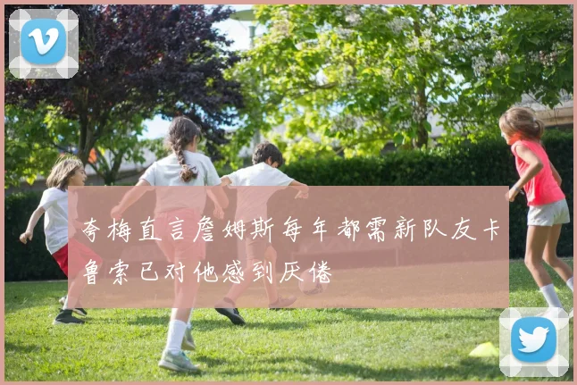 夸梅直言詹姆斯每年都需新队友卡鲁索已对他感到厌倦