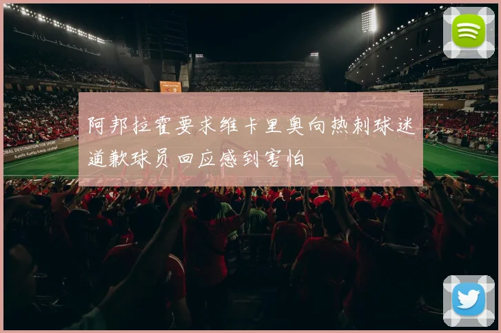 阿邦拉霍要求维卡里奥向热刺球迷道歉球员回应感到害怕