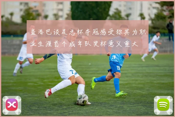 查洛巴谈足总杯夺冠感受称其为职业生涯首个成年队奖杯意义重大