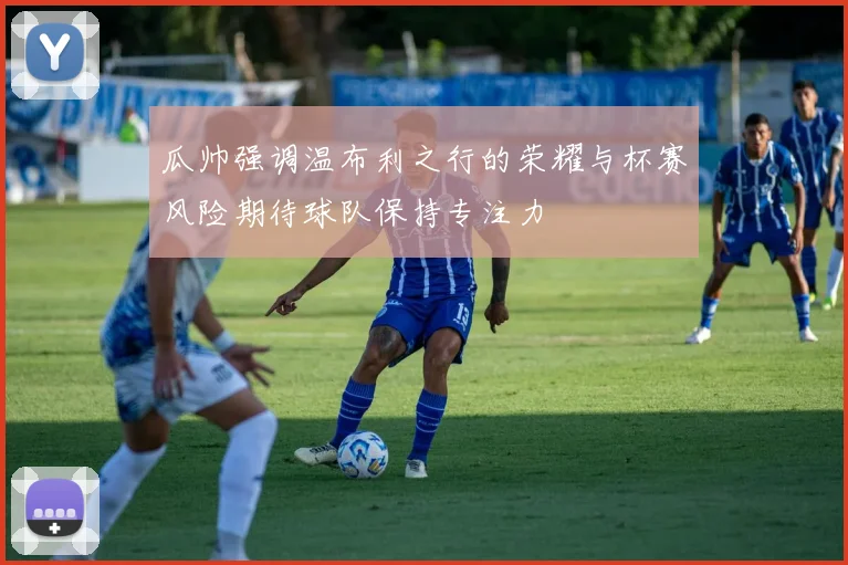 瓜帅强调温布利之行的荣耀与杯赛风险期待球队保持专注力
