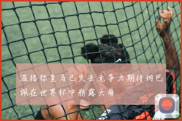 温格称皇马已失去竞争力期待姆巴佩在世界杯中崭露头角