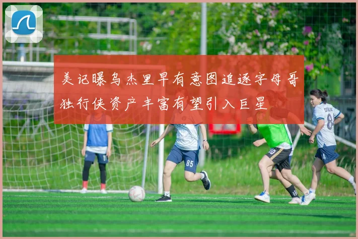 美记曝乌杰里早有意图追逐字母哥独行侠资产丰富有望引入巨星