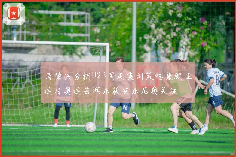 马德兴分析U23国足集训策略兼顾亚运与奥运苗润东获安东尼奥关注