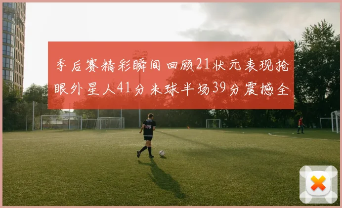 季后赛精彩瞬间回顾21状元表现抢眼外星人41分米球半场39分震撼全场